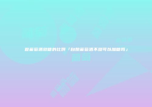 做葡萄酒放糖的比例「自酿葡萄酒不甜可以加糖吗」