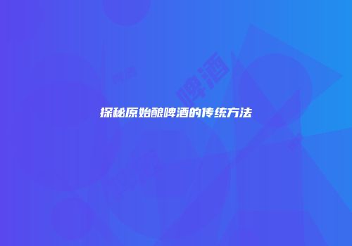 探秘原始酿啤酒的传统方法