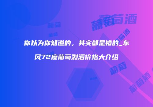 你以为你知道的，其实都是错的_东风72度葡萄烈酒价格大介绍