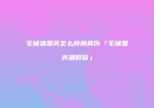 毛铺酒黑荞怎么辨别真伪「毛铺黑荞酒假冒」