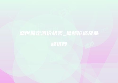 盛世保定酒价格表_最新价格及品牌推荐