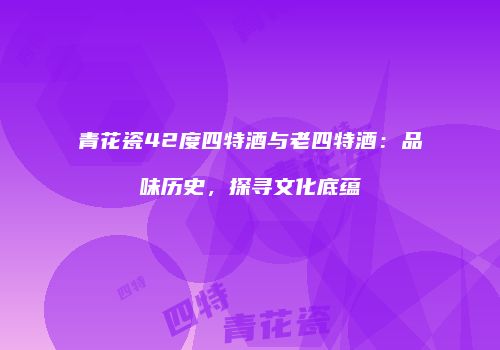 青花瓷42度四特酒与老四特酒：品味历史，探寻文化底蕴
