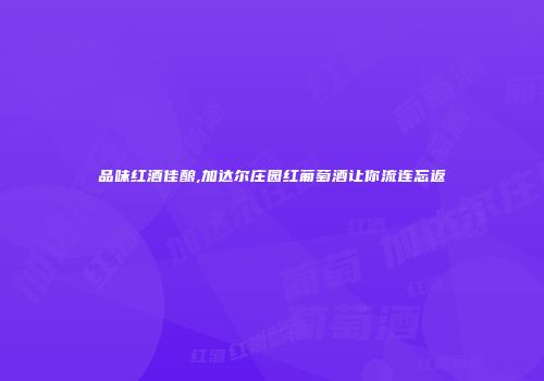 品味红酒佳酿,加达尔庄园红葡萄酒让你流连忘返