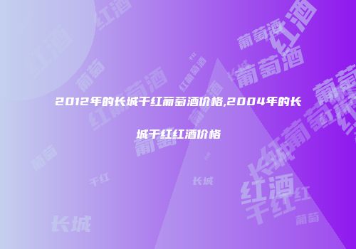 2012年的长城干红葡萄酒价格,2004年的长城干红红酒价格