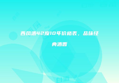 西凤酒42度10年价格表，品味经典酒香