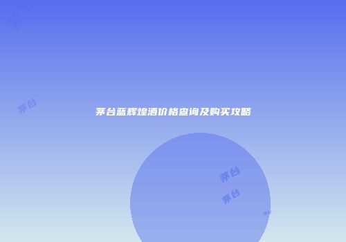 茅台蓝辉煌酒价格查询及购买攻略