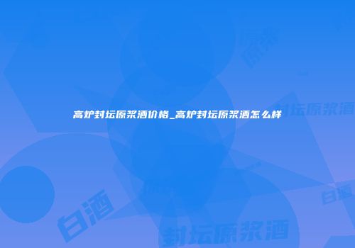 高炉封坛原浆酒价格_高炉封坛原浆酒怎么样