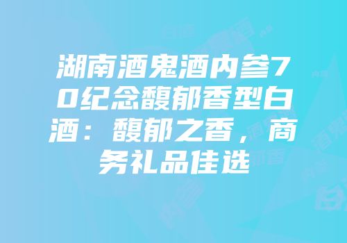 湖南酒鬼酒内参70纪念馥郁香型白酒：馥郁之香，商务礼品佳选