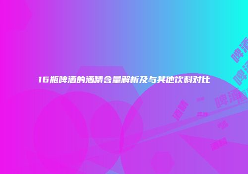 16瓶啤酒的酒精含量解析及与其他饮料对比