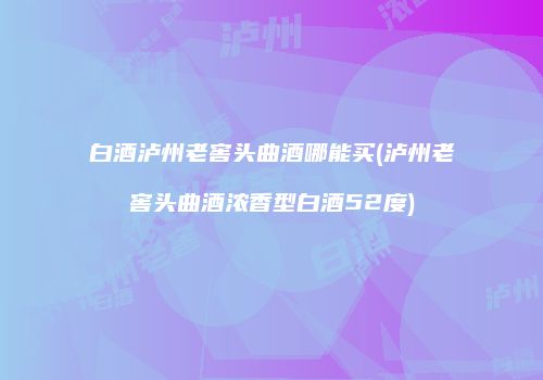 白酒泸州老窖头曲酒哪能买(泸州老窖头曲酒浓香型白酒52度)