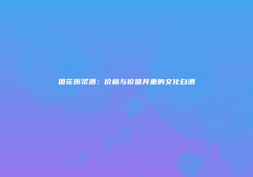 国花原浆酒：价格与价值并重的文化白酒