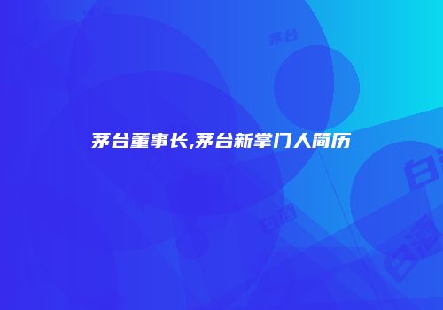 茅台董事长,茅台新掌门人简历