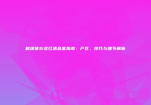 超级波尔多红酒品鉴指南：产区、技巧与细节解析
