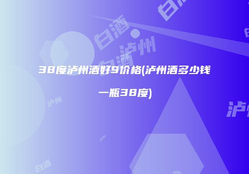 38度泸州酒好9价格(泸州酒多少钱一瓶38度)