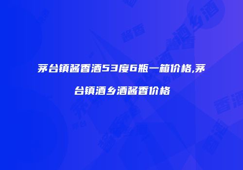 茅台镇酱香酒53度6瓶一箱价格,茅台镇酒乡酒酱香价格