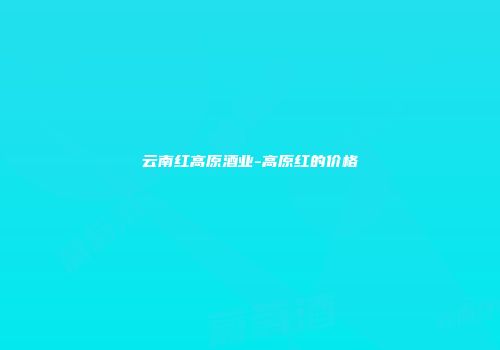 云南红高原酒业-高原红的价格