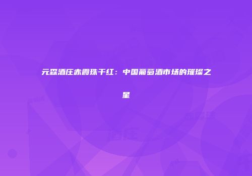元森酒庄赤霞珠干红：中国葡萄酒市场的璀璨之星