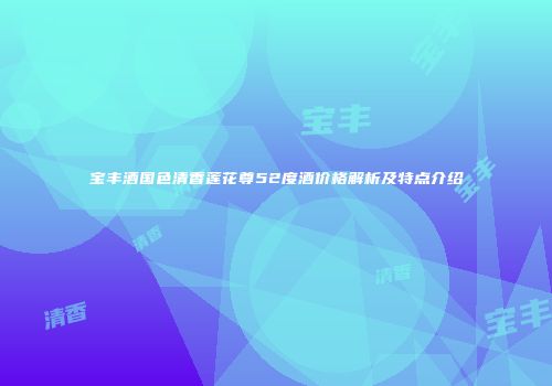 宝丰酒国色清香莲花尊52度酒价格解析及特点介绍