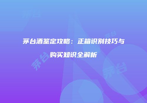 茅台酒鉴定攻略：正箱识别技巧与购买知识全解析