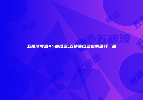 五粮液尊酒45度纸盒,五粮液纸盒包装多钱一瓶