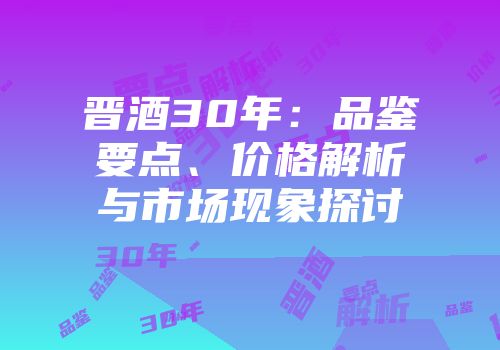 晋酒30年：品鉴要点、价格解析与市场现象探讨