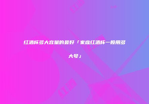 红酒杯多大容量的最好「家庭红酒杯一般用多大号」