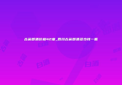 古蔺郎酒价格42度_四川古蔺郎酒多少钱一瓶