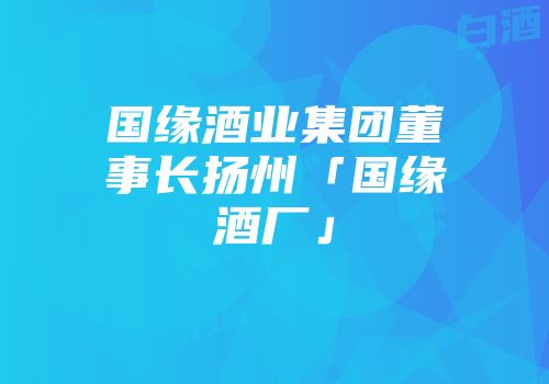国缘酒业集团董事长扬州「国缘酒厂」