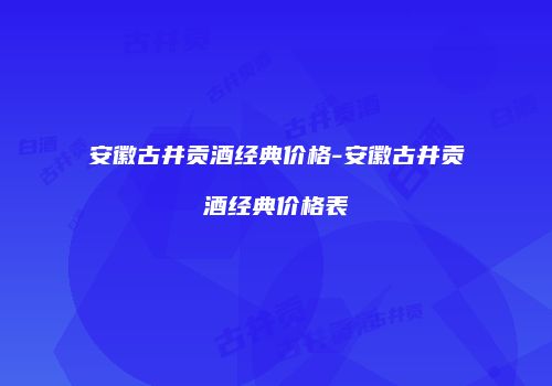 安徽古井贡酒经典价格-安徽古井贡酒经典价格表