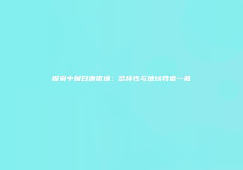 探索中国白酒市场：多样性与地域特色一览