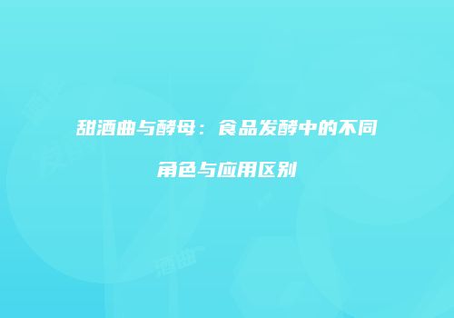 甜酒曲与酵母：食品发酵中的不同角色与应用区别