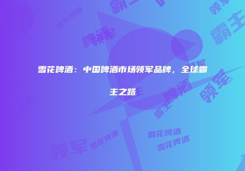 雪花啤酒：中国啤酒市场领军品牌，全球霸主之路