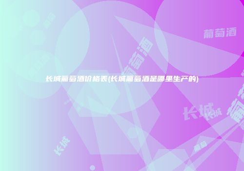 长城葡萄酒价格表(长城葡萄酒是哪里生产的)