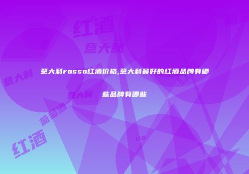 意大利rosso红酒价格,意大利最好的红酒品牌有哪些品牌有哪些
