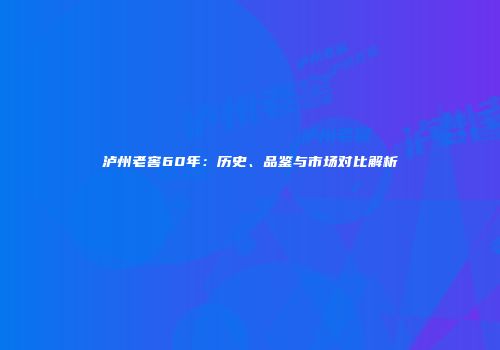 泸州老窖60年：历史、品鉴与市场对比解析
