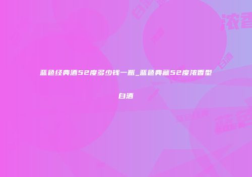 蓝色经典酒52度多少钱一瓶_蓝色典藏52度浓香型白酒