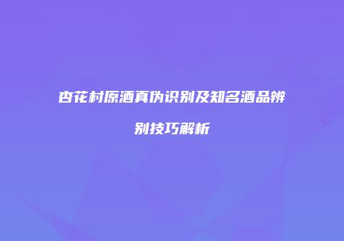杏花村原酒真伪识别及知名酒品辨别技巧解析