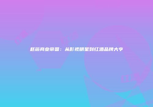 赵薇商业帝国：从影视明星到红酒品牌大亨
