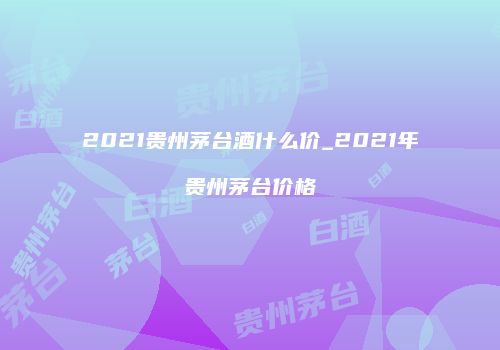 2021贵州茅台酒什么价_2021年贵州茅台价格