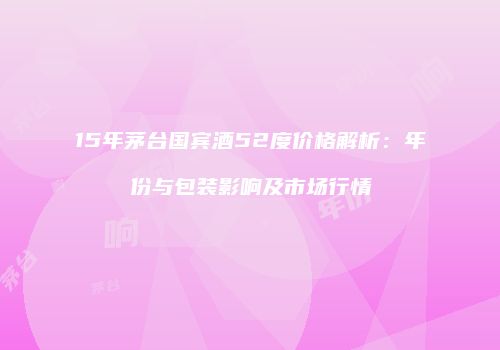 15年茅台国宾酒52度价格解析：年份与包装影响及市场行情