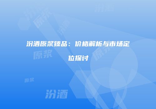 汾酒原浆臻品：价格解析与市场定位探讨