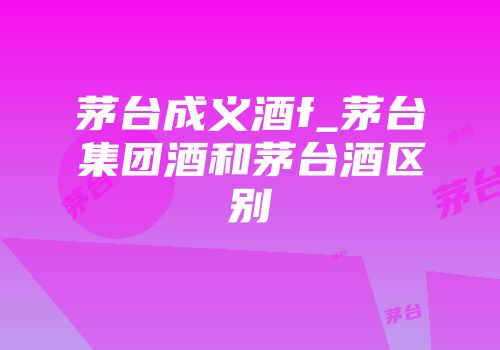 茅台成义酒f_茅台集团酒和茅台酒区别