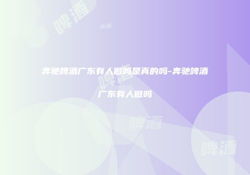 奔驰啤酒广东有人做吗是真的吗-奔驰啤酒广东有人做吗