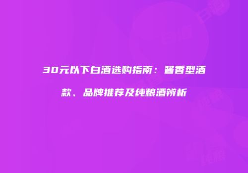 30元以下白酒选购指南：酱香型酒款、品牌推荐及纯粮酒辨析
