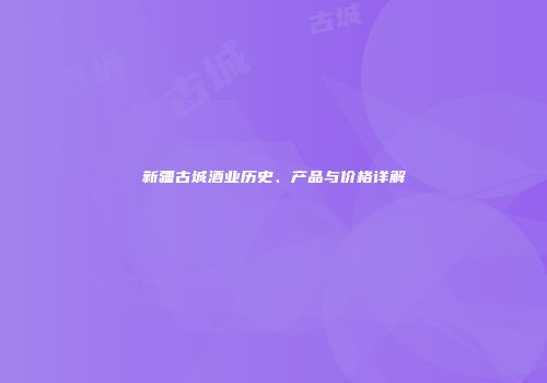新疆古城酒业历史、产品与价格详解
