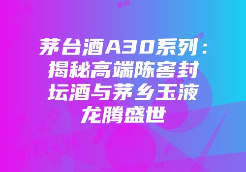 茅台酒A30系列：揭秘高端陈窖封坛酒与茅乡玉液龙腾盛世