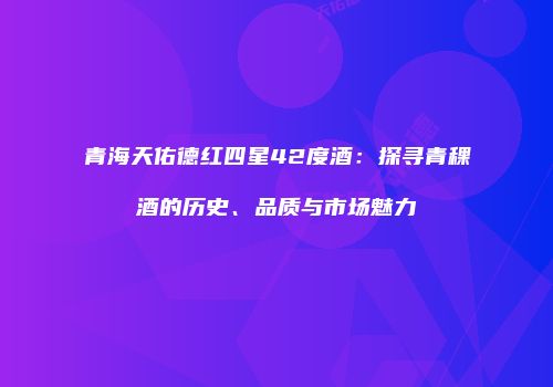 青海天佑德红四星42度酒：探寻青稞酒的历史、品质与市场魅力