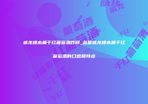 威龙橡木桶干红葡萄酒咋样_品鉴威龙橡木桶干红葡萄酒的口感和特点
