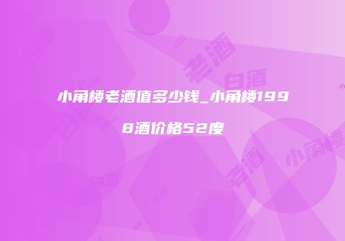 小角楼老酒值多少钱_小角楼1998酒价格52度