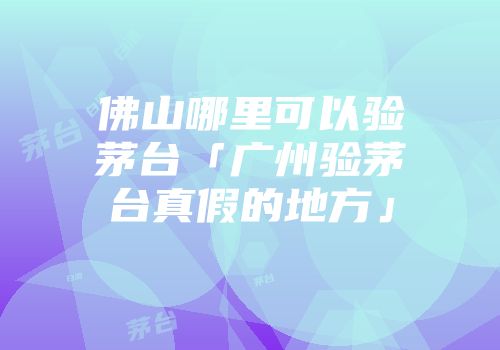 佛山哪里可以验茅台「广州验茅台真假的地方」
